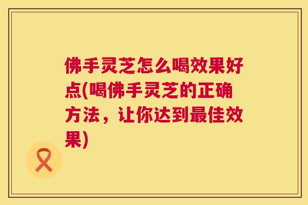 佛手灵芝怎么喝效果好点(喝佛手灵芝的正确方法,让你达到佳效果) 佛手灵芝怎么喝效果好点(喝佛手灵芝的正确方法,让你达到佳效果)