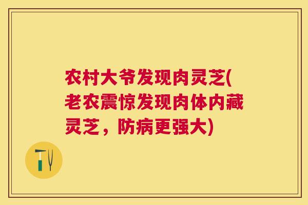 农村大爷发现肉灵芝(老农震惊发现肉体内藏灵芝，防更强大)