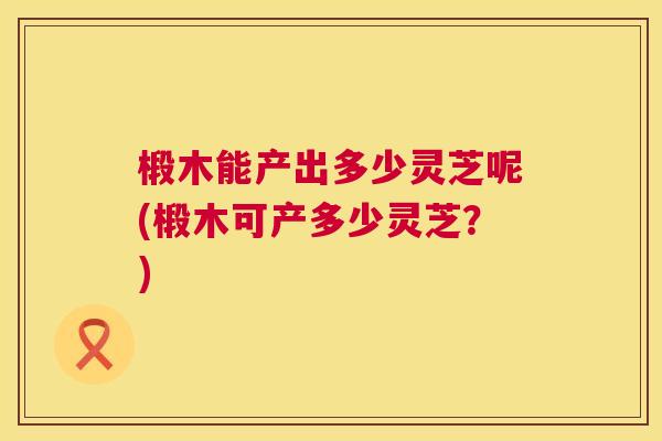 椴木能产出多少灵芝呢(椴木可产多少灵芝？)