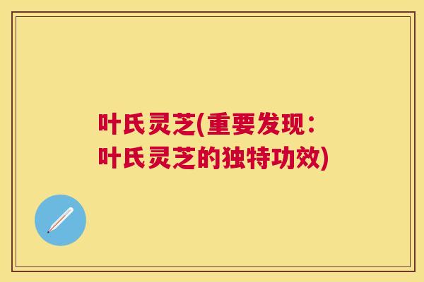 叶氏灵芝(重要发现：叶氏灵芝的独特功效)
