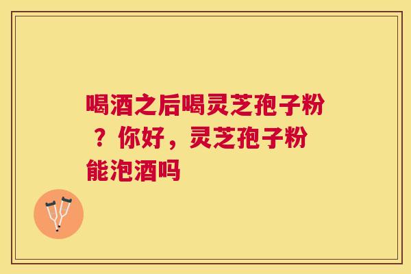 喝酒之后喝灵芝孢子粉 ?你好,灵芝孢子粉能泡酒吗 喝酒之后喝灵芝孢子粉 ?你好,灵芝孢子粉能泡酒吗