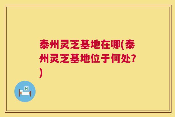 泰州灵芝基地在哪(泰州灵芝基地位于何处？)