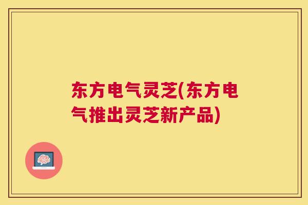 东方电气灵芝(东方电气推出灵芝新产品) 东方电气灵芝(东方电气推出灵芝新产品)