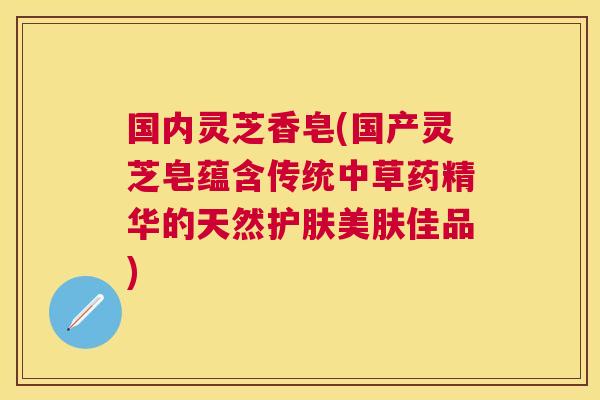 国内灵芝香皂(国产灵芝皂蕴含传统中草药精华的天然护肤美肤佳品)