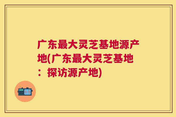 广东大灵芝基地源产地(广东大灵芝基地:探访源产地) 广东大灵芝基地源产地(广东大灵芝基地:探访源产地)