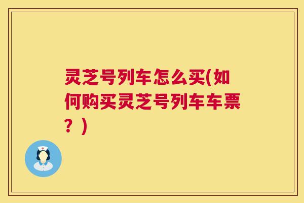 灵芝号列车怎么买(如何购买灵芝号列车车票？)