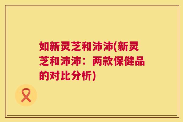 如新灵芝和沛沛(新灵芝和沛沛:两款保健品的对比分析) 如新灵芝和沛沛(新灵芝和沛沛:两款保健品的对比分析)
