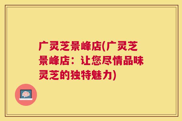 广灵芝景峰店(广灵芝景峰店:让您尽情品味灵芝的独特魅力) 广灵芝景峰店(广灵芝景峰店:让您尽情品味灵芝的独特魅力)