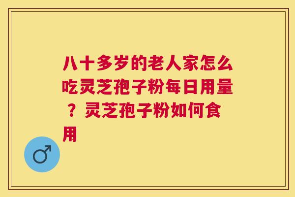 八十多岁的老人家怎么吃灵芝孢子粉每日用量 ?灵芝孢子粉如何食用 八十多岁的老人家怎么吃灵芝孢子粉每日用量 ?灵芝孢子粉如何食用