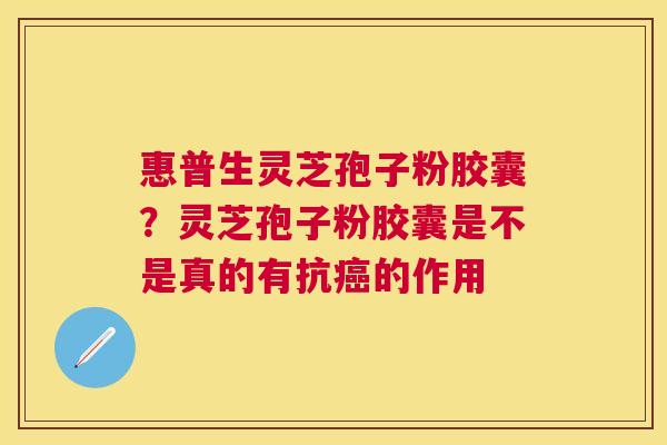 惠普生灵芝孢子粉胶囊?灵芝孢子粉胶囊是不是真的有抗的作用 惠普生灵芝孢子粉胶囊?灵芝孢子粉胶囊是不是真的有抗的作用