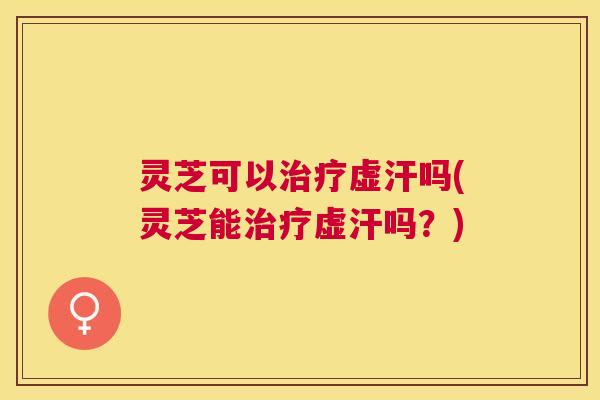 灵芝可以虚汗吗(灵芝能虚汗吗？)