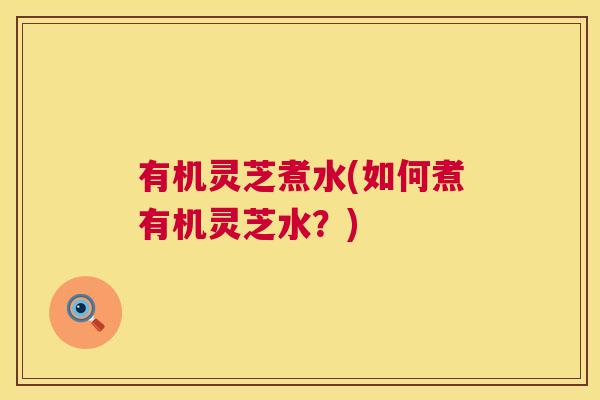 有机灵芝煮水(如何煮有机灵芝水？)