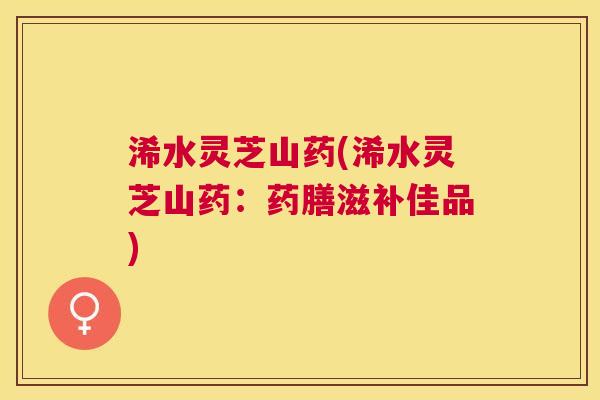 浠水灵芝山药(浠水灵芝山药:药膳滋补佳品) 浠水灵芝山药(浠水灵芝山药:药膳滋补佳品)