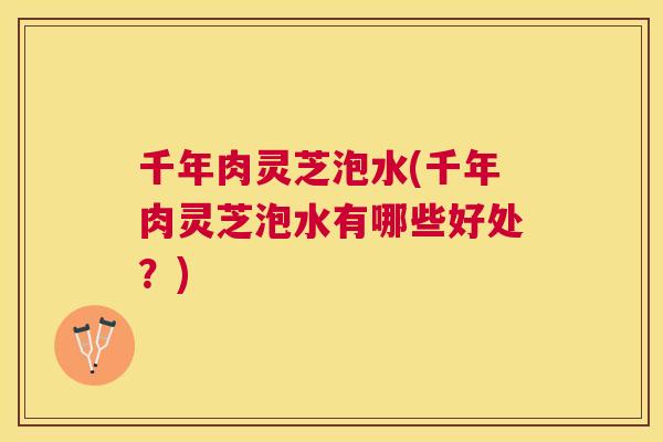 千年肉灵芝泡水(千年肉灵芝泡水有哪些好处？)