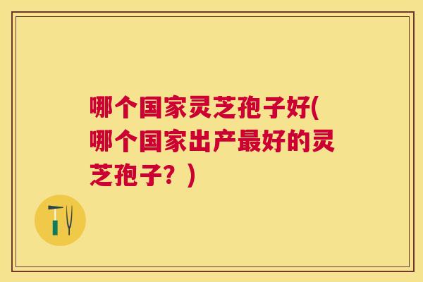 哪个国家灵芝孢子好(哪个国家出产好的灵芝孢子?) 哪个国家灵芝孢子好(哪个国家出产好的灵芝孢子?)