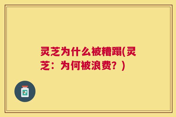 灵芝为什么被糟蹋(灵芝：为何被浪费？)