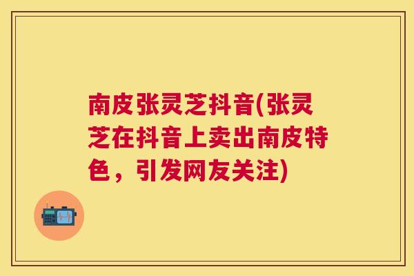 南皮张灵芝抖音(张灵芝在抖音上卖出南皮特色,引发网友关注) 南皮张灵芝抖音(张灵芝在抖音上卖出南皮特色,引发网友关注)