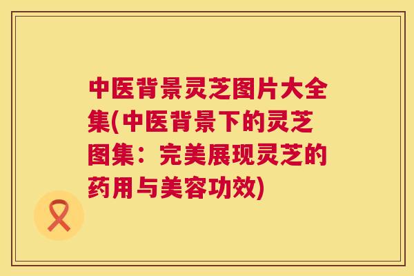 中医背景灵芝图片大全集(中医背景下的灵芝图集：完美展现灵芝的药用与美容功效)