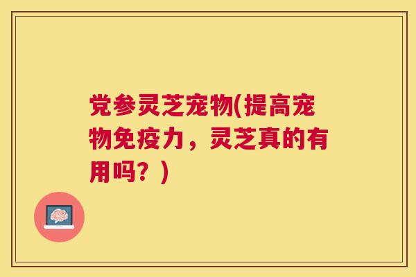 党参灵芝宠物(提高宠物免疫力,灵芝真的有用吗?) 党参灵芝宠物(提高宠物免疫力,灵芝真的有用吗?)