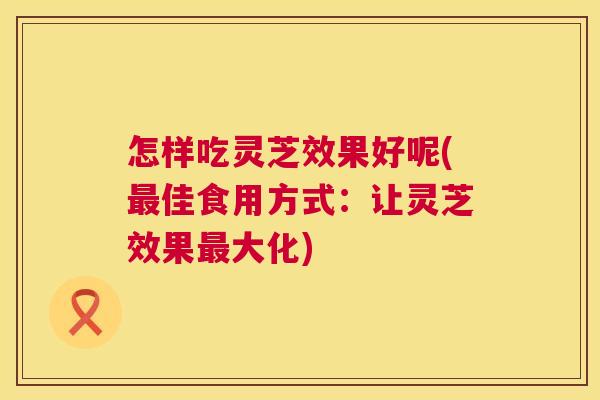 怎样吃灵芝效果好呢(佳食用方式：让灵芝效果大化)