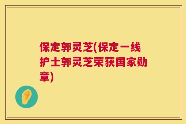 保定郭灵芝(保定一线护士郭灵芝荣获国家勋章)