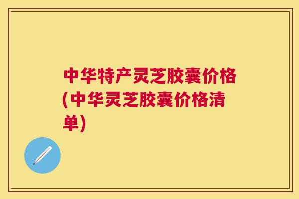 中华特产灵芝胶囊价格(中华灵芝胶囊价格清单) 中华特产灵芝胶囊价格(中华灵芝胶囊价格清单)