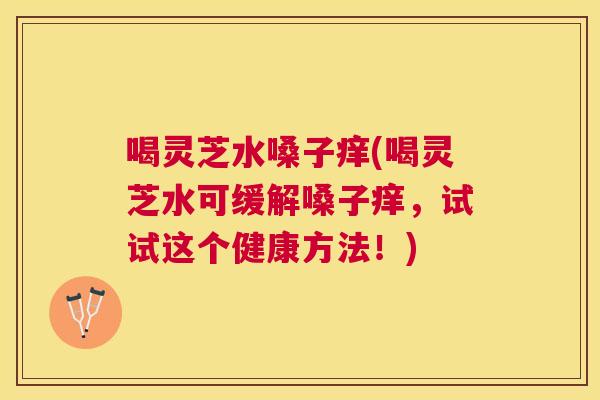 喝灵芝水嗓子痒(喝灵芝水可缓解嗓子痒,试试这个健康方法!) 喝灵芝水嗓子痒(喝灵芝水可缓解嗓子痒,试试这个健康方法!)