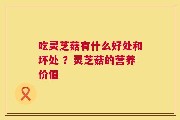 吃灵芝菇有什么好处和坏处 ?灵芝菇的营养价值 吃灵芝菇有什么好处和坏处 ?灵芝菇的营养价值