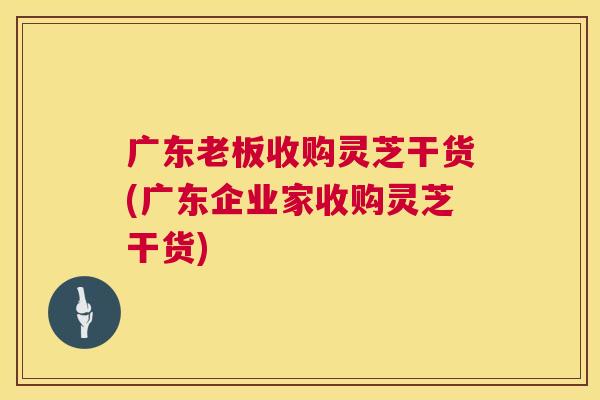 广东老板收购灵芝干货(广东企业家收购灵芝干货) 广东老板收购灵芝干货(广东企业家收购灵芝干货)