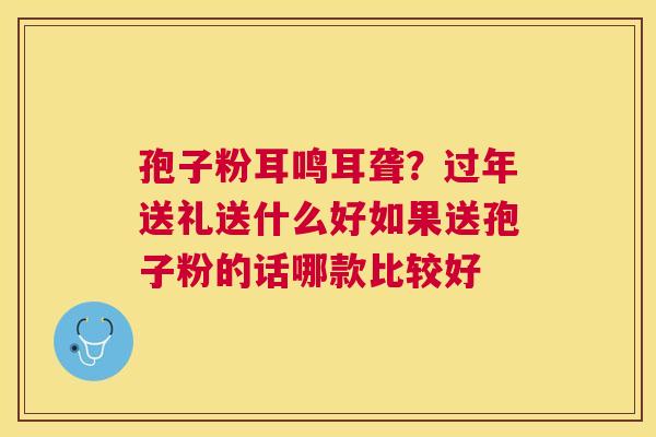 孢子粉耳鸣耳聋?过年送礼送什么好如果送孢子粉的话哪款比较好 孢子粉耳鸣耳聋?过年送礼送什么好如果送孢子粉的话哪款比较好