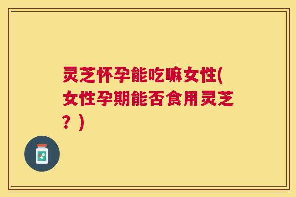 灵芝怀孕能吃嘛女性(女性孕期能否食用灵芝?) 灵芝怀孕能吃嘛女性(女性孕期能否食用灵芝?)