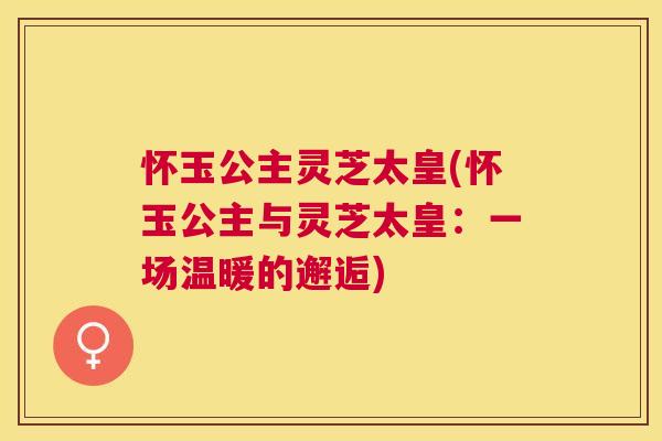 怀玉公主灵芝太皇(怀玉公主与灵芝太皇：一场温暖的邂逅)