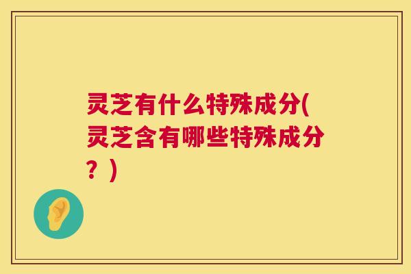 灵芝有什么特殊成分(灵芝含有哪些特殊成分?) 灵芝有什么特殊成分(灵芝含有哪些特殊成分?)
