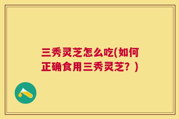 三秀灵芝怎么吃(如何正确食用三秀灵芝？)