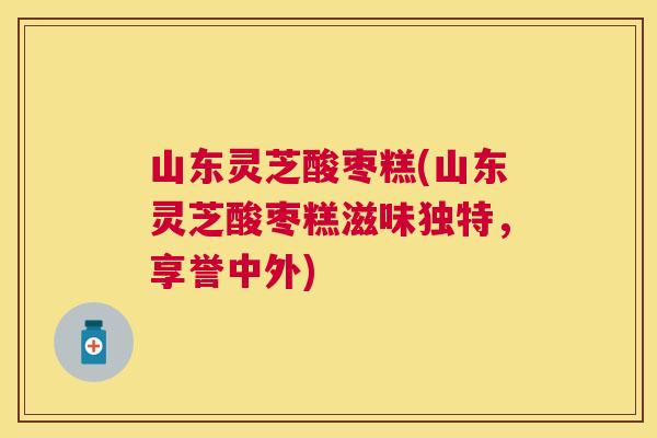 山东灵芝酸枣糕(山东灵芝酸枣糕滋味独特，享誉中外)