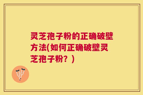灵芝孢子粉的正确破壁方法(如何正确破壁灵芝孢子粉?) 灵芝孢子粉的正确破壁方法(如何正确破壁灵芝孢子粉?)