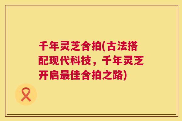 千年灵芝合拍(古法搭配现代科技,千年灵芝开启佳合拍之路) 千年灵芝合拍(古法搭配现代科技,千年灵芝开启佳合拍之路)