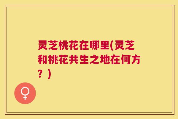 灵芝桃花在哪里(灵芝和桃花共生之地在何方?) 灵芝桃花在哪里(灵芝和桃花共生之地在何方?)