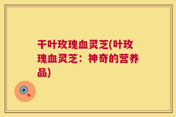 干叶玫瑰灵芝(叶玫瑰灵芝:神奇的营养品) 干叶玫瑰灵芝(叶玫瑰灵芝:神奇的营养品)