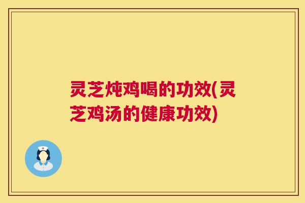 灵芝炖鸡喝的功效(灵芝鸡汤的健康功效) 灵芝炖鸡喝的功效(灵芝鸡汤的健康功效)