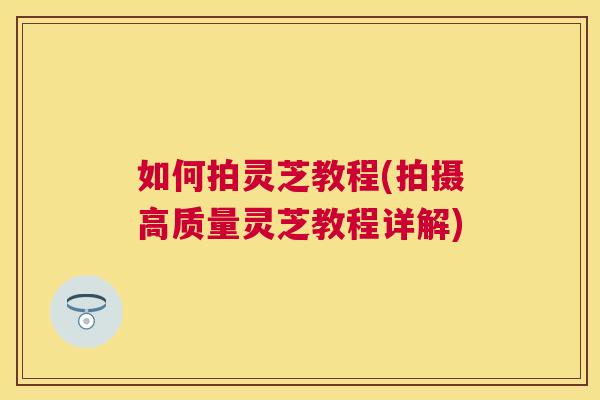 如何拍灵芝教程(拍摄高质量灵芝教程详解) 如何拍灵芝教程(拍摄高质量灵芝教程详解)