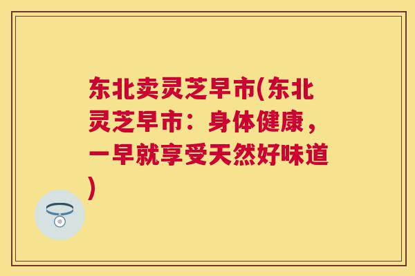 东北卖灵芝早市(东北灵芝早市:身体健康,一早就享受天然好味道) 东北卖灵芝早市(东北灵芝早市:身体健康,一早就享受天然好味道)