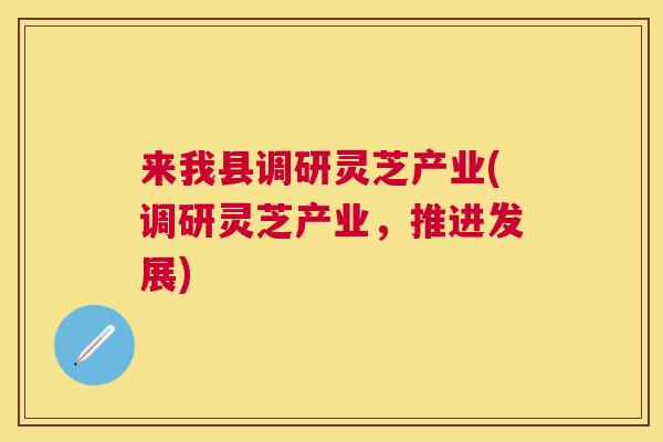 来我县调研灵芝产业(调研灵芝产业，推进发展)