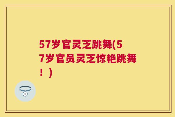 57岁官灵芝跳舞(57岁官员灵芝惊艳跳舞!) 57岁官灵芝跳舞(57岁官员灵芝惊艳跳舞!)