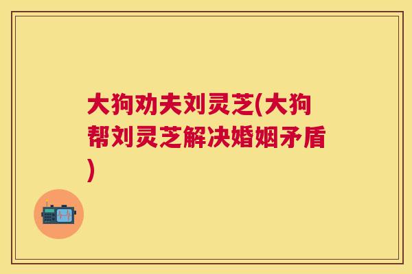 大狗劝夫刘灵芝(大狗帮刘灵芝解决婚姻矛盾)