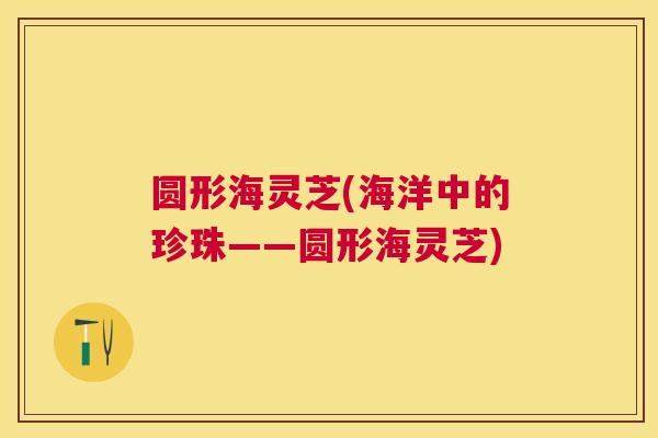 圆形海灵芝(海洋中的珍珠——圆形海灵芝) 圆形海灵芝(海洋中的珍珠——圆形海灵芝)