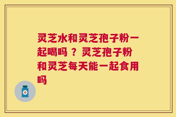 灵芝水和灵芝孢子粉一起喝吗 ?灵芝孢子粉和灵芝每天能一起食用吗 灵芝水和灵芝孢子粉一起喝吗 ?灵芝孢子粉和灵芝每天能一起食用吗