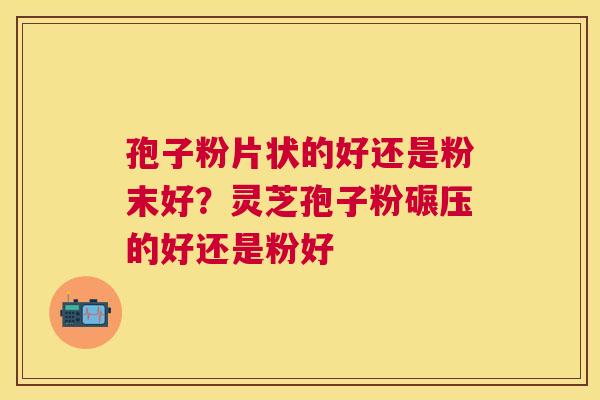 孢子粉片状的好还是粉末好？灵芝孢子粉碾压的好还是粉好