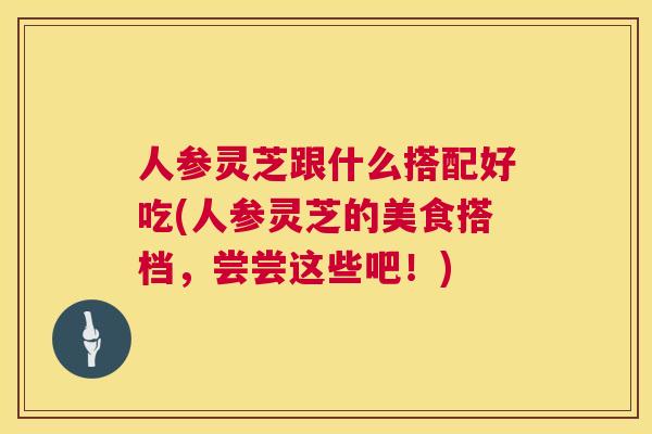 人参灵芝跟什么搭配好吃(人参灵芝的美食搭档,尝尝这些吧!) 人参灵芝跟什么搭配好吃(人参灵芝的美食搭档,尝尝这些吧!)