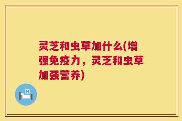 灵芝和虫草加什么(增强免疫力,灵芝和虫草加强营养) 灵芝和虫草加什么(增强免疫力,灵芝和虫草加强营养)